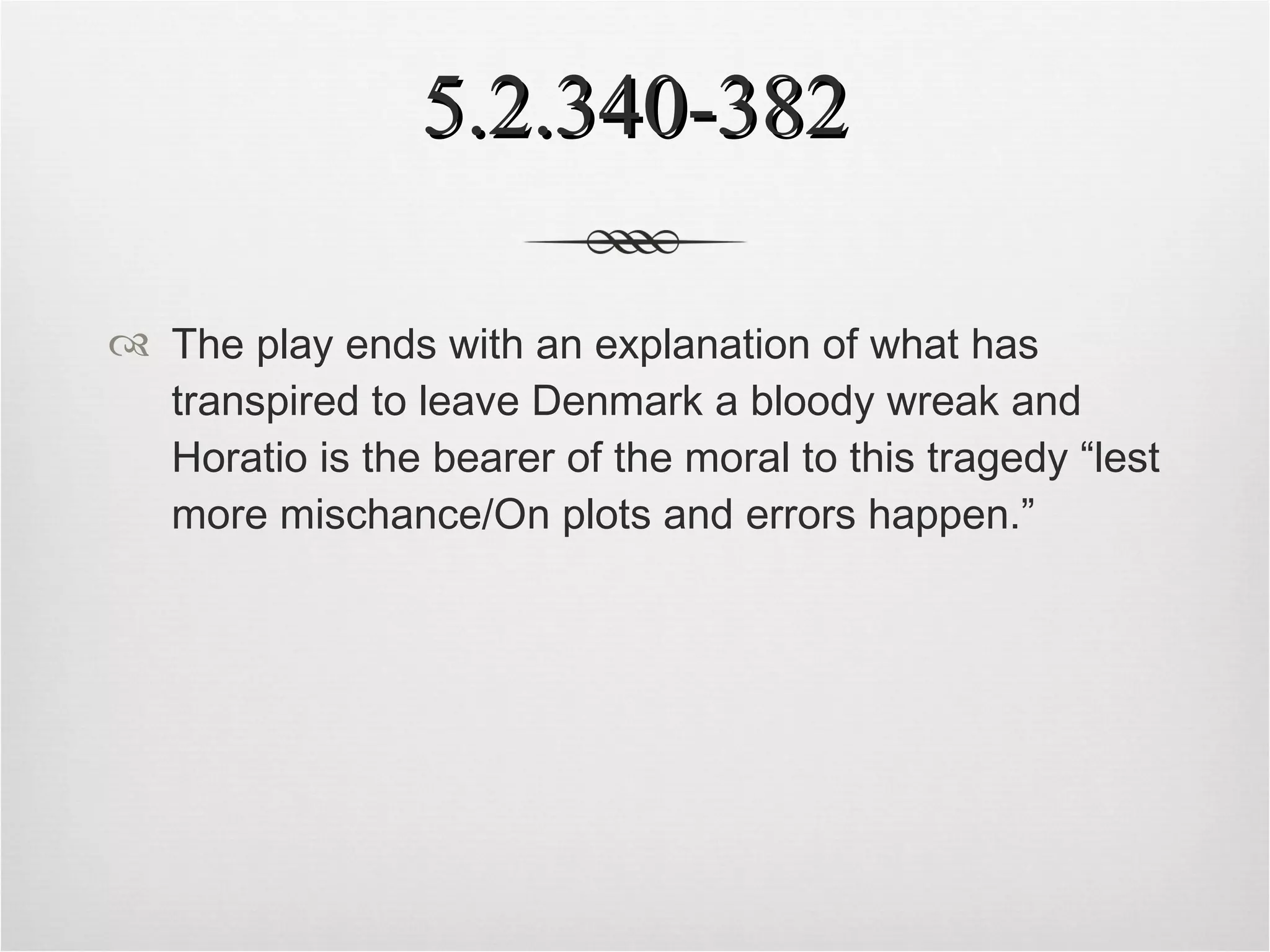 5.2.340-382 The play ends with an explanation of what has transpired to leave Denmark a bloody wreak and Horatio is the bearer of the moral to this tragedy “lest more mischance/On plots and errors happen.” 