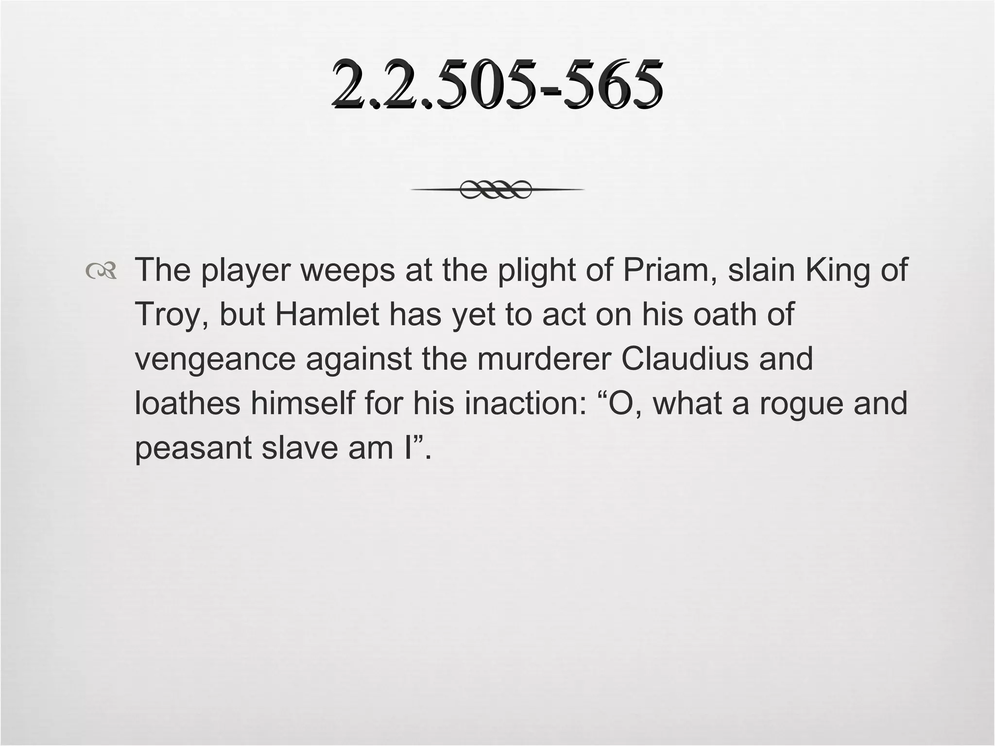 2.2.505-565 The player weeps at the plight of Priam, slain King of Troy, but Hamlet has yet to act on his oath of vengeance against the murderer Claudius and loathes himself for his inaction: “O, what a rogue and peasant slave am I”.   