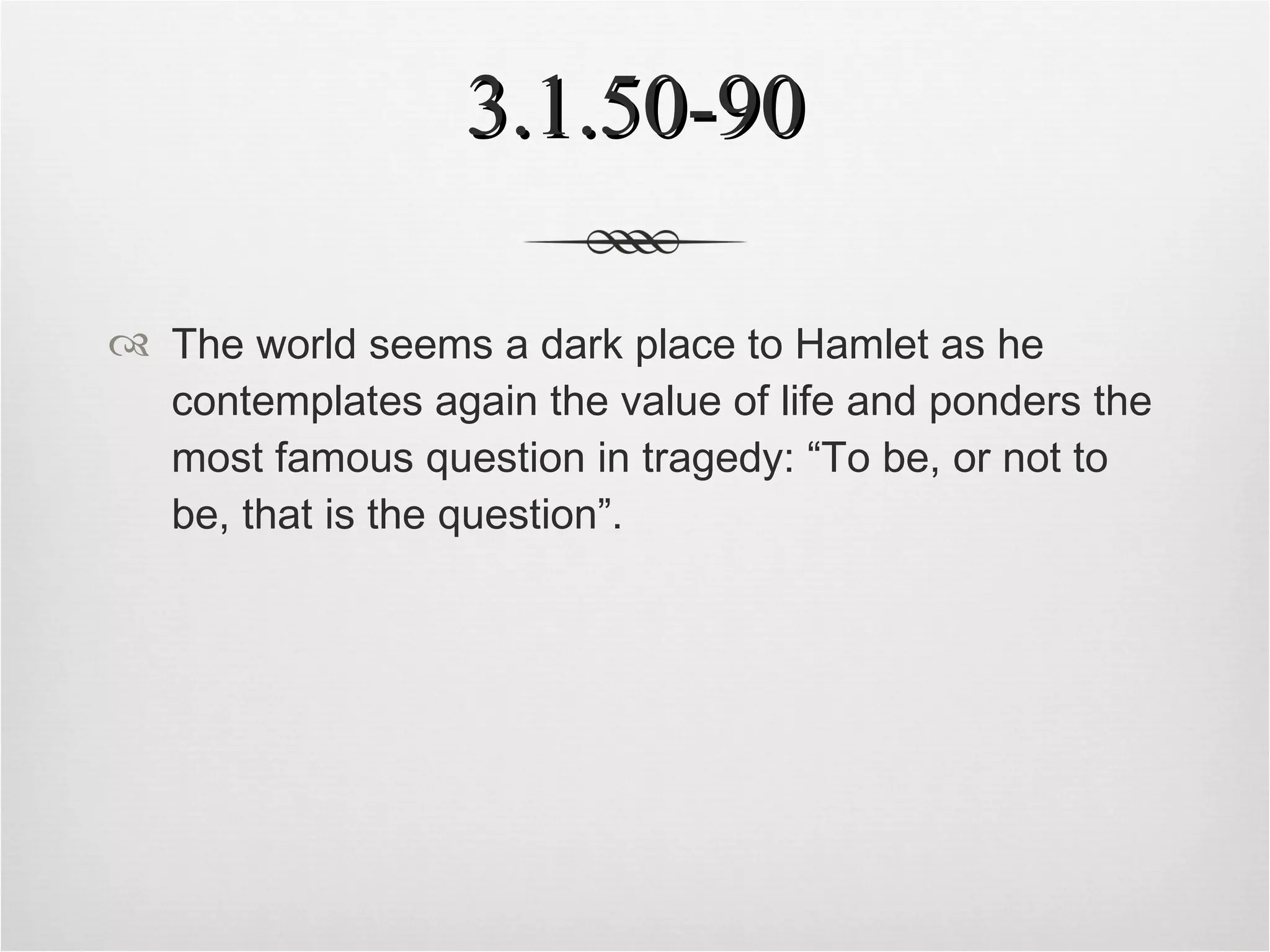 3.1.50-90 The world seems a dark place to Hamlet as he contemplates again the value of life and ponders the most famous question in tragedy: “To be, or not to be, that is the question”. 