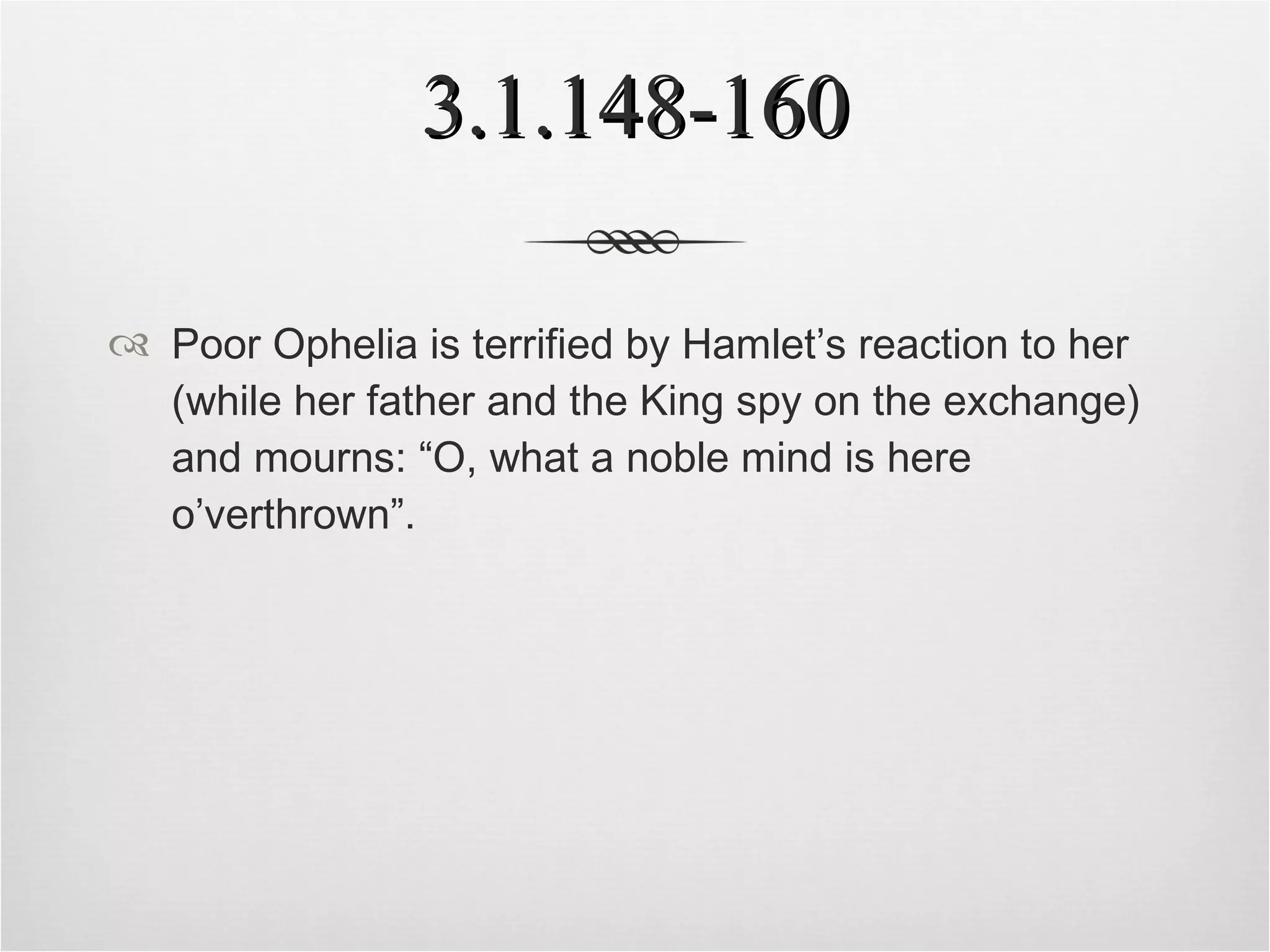 3.1.148-160 Poor Ophelia is terrified by Hamlet’s reaction to her (while her father and the King spy on the exchange) and mourns: “O, what a noble mind is here o’verthrown”. 