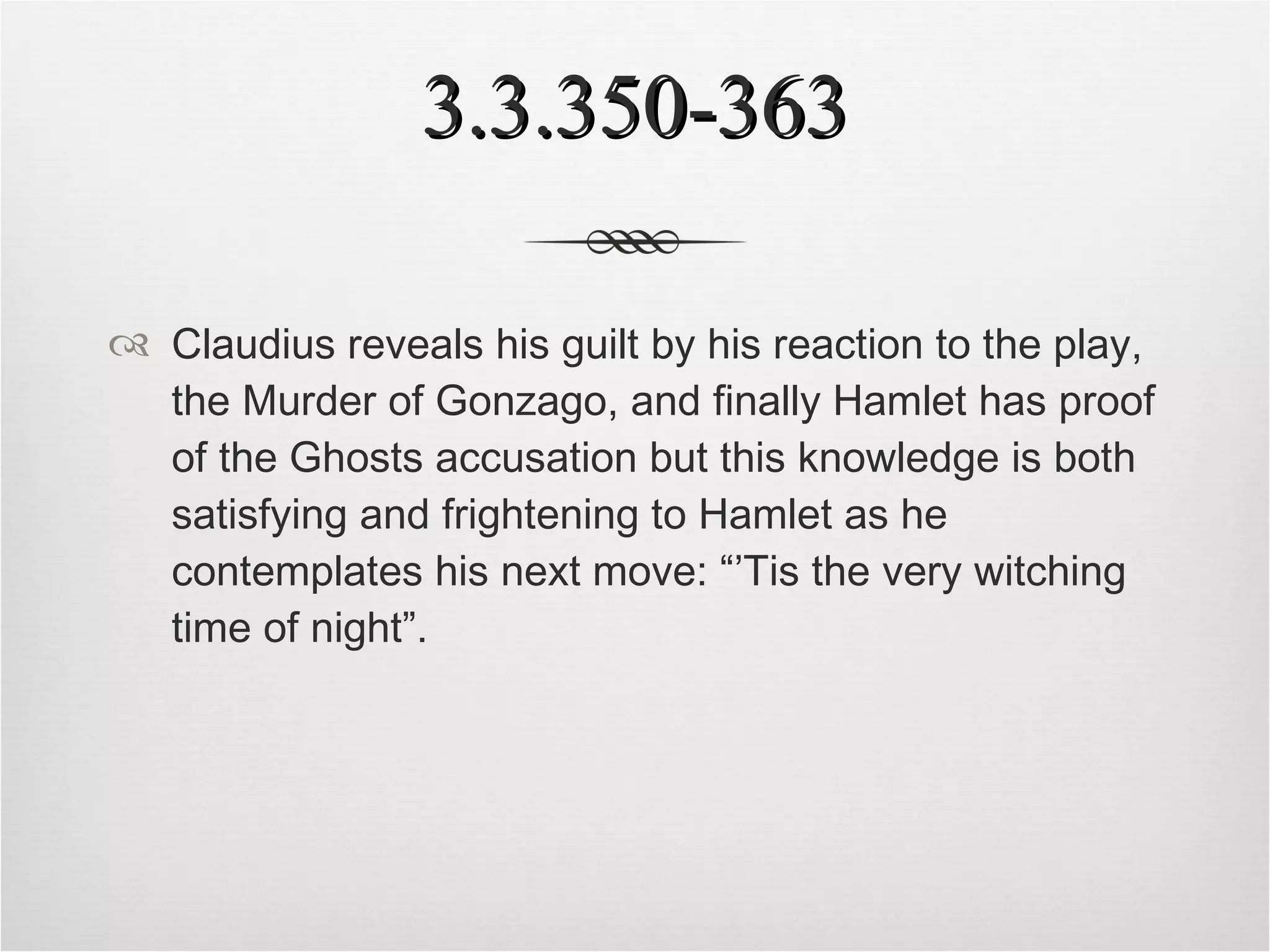 3.3.350-363 Claudius reveals his guilt by his reaction to the play, the Murder of Gonzago, and finally Hamlet has proof of the Ghosts accusation but this knowledge is both satisfying and frightening to Hamlet as he contemplates his next move: “’Tis the very witching time of night”. 