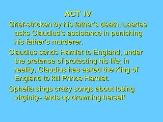 ACT IV
Grief-stricken by his father’s death, Laertes
asks Claudius’s assistance in punishing
his father’s murderer.
Claudius sends Hamlet to England, under
the pretense of protecting his life; in
reality, Claudius has asked the King of
England to kill Prince Hamlet.
Ophelia sings crazy songs about losing
virginity- ends up drowning herself

 
