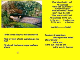 ALL APOLOGIES

What else should I be?
All apologies
What else could I say?
Everyone is gay
What else could I write?
I don't have the right
What else should I be?
All apologies- In the sun,
in the sun I feel as one
In the sunin the sun

married---------buried
I wish I was like you- easily amused
Find my nest of salt, everything’s my
fault
I'll take all the blame, aqua seafoam
shame

Sunburn, freezerburn,
choking on the ashes
of her enemy
In the sun,
in the sun I feel as one
In the sun, in the sun

 