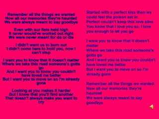 Remember all the things we wanted
Now all our memories they're haunted
We were always meant to say goodbye
Even with our fists held high
It never would've worked out right
We were never meant for do or die
I didn't want us to burn out
I didn't come here to hold you, now I
can't stop
I want you to know that it doesn't matter
Where we take this road someone's gotta
go
And I want you to know you couldn't
have loved me better
But I want you to move on so I'm already
gone
Looking at you makes it harder
But I know that you'll find another
That doesn't always make you want to
cry

Started with a perfect kiss then we
could feel the poison set in
Perfect couldn't keep this love alive
You know that I love you so, I love
you enough to let you go
I want you to know that it doesn't
matter
Where we take this road someone's
gotta go
And I want you to know you couldn't
have loved me better
But I want you to move on so I'm
already gone
Remember all the things we wanted
Now all our memories they're
haunted
We were always meant to say
goodbye

 