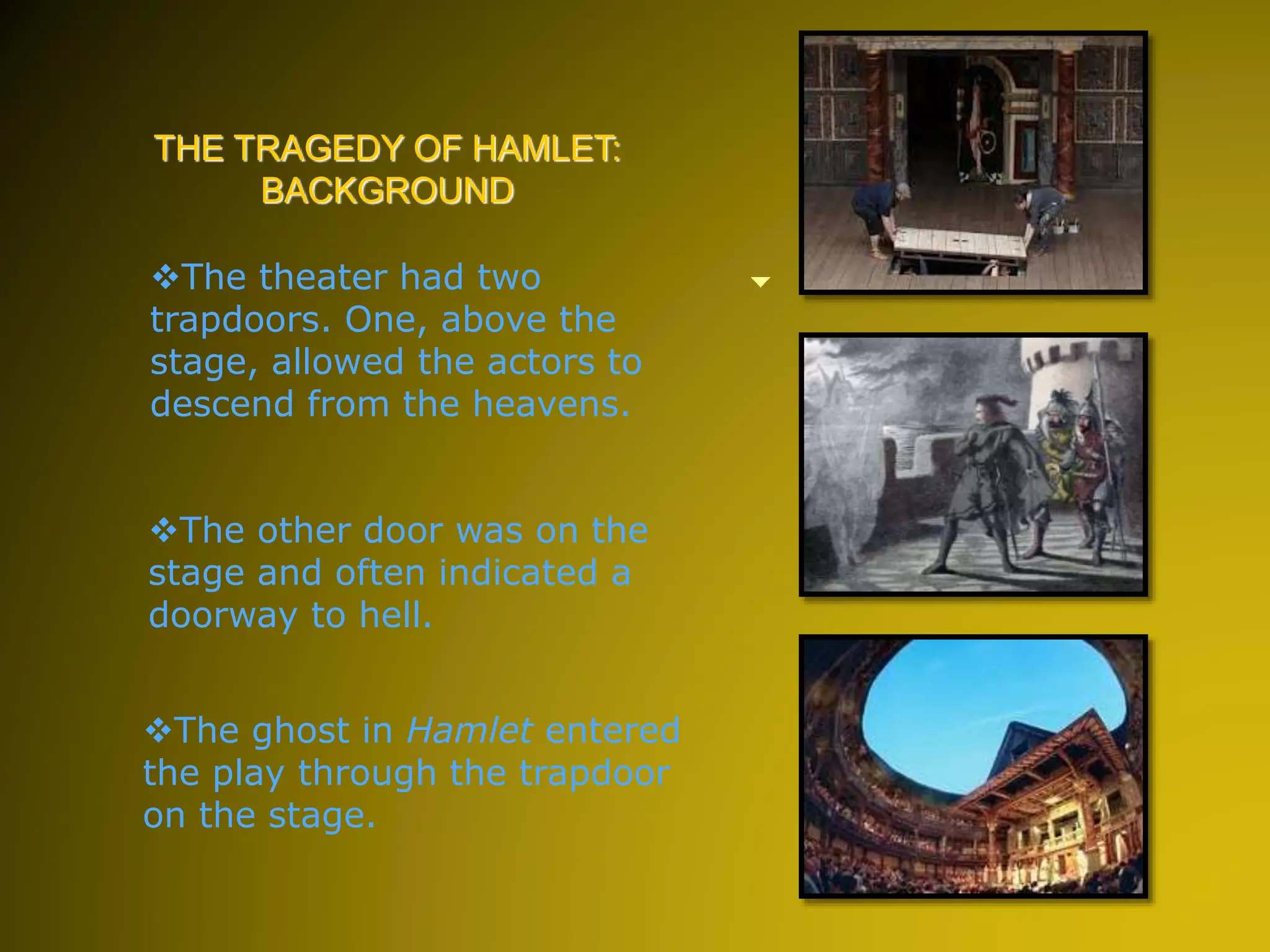 The ghost in Hamlet entered
the play through the trapdoor
on the stage.
THE TRAGEDY OF HAMLET:
BACKGROUND
The other door was on the
stage and often indicated a
doorway to hell.
The theater had two
trapdoors. One, above the
stage, allowed the actors to
descend from the heavens.
 