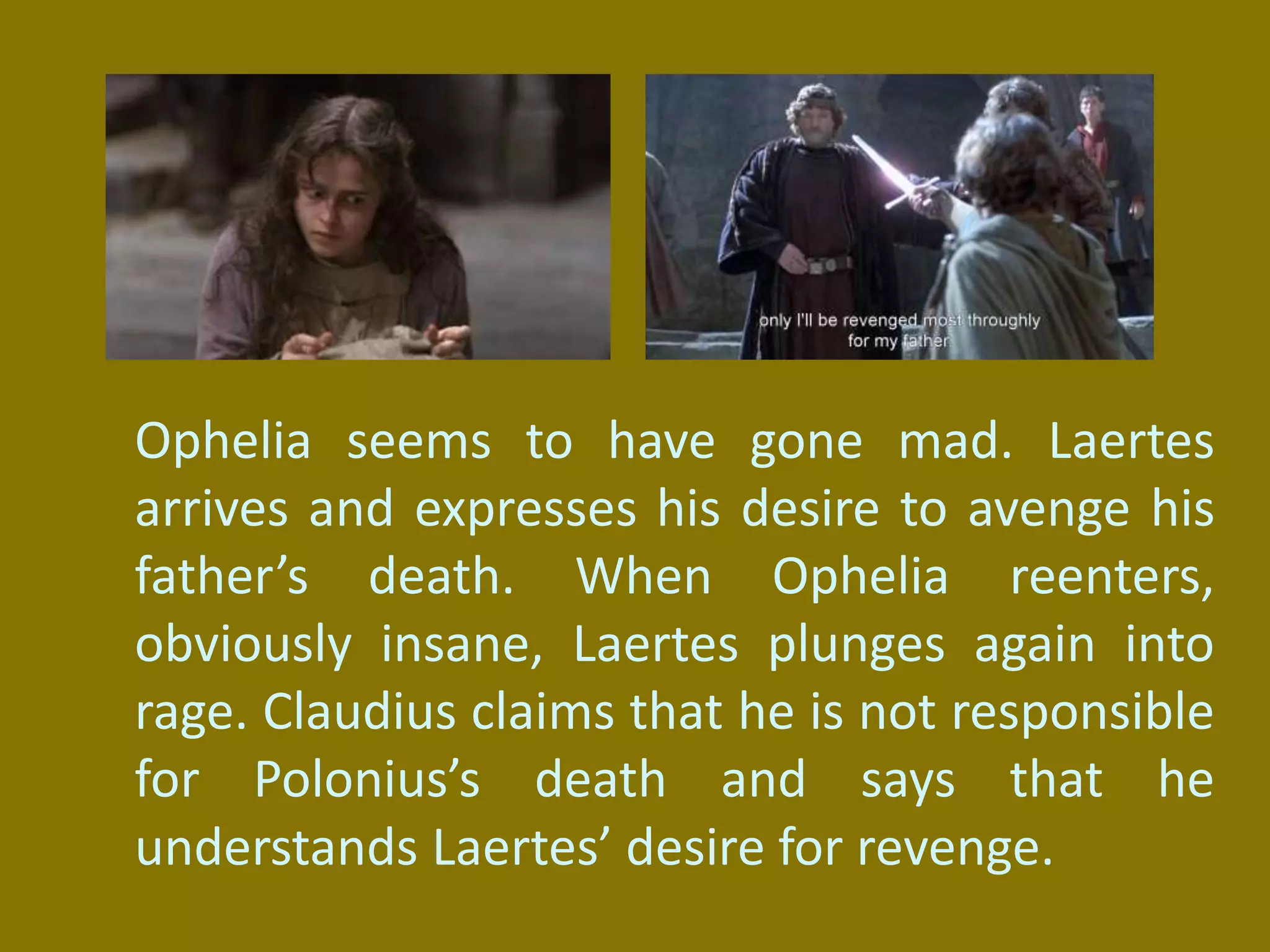 Ophelia seems to have gone mad. Laertes
arrives and expresses his desire to avenge his
father’s death. When Ophelia reenters,
obviously insane, Laertes plunges again into
rage. Claudius claims that he is not responsible
for Polonius’s death and says that he
understands Laertes’ desire for revenge.
 