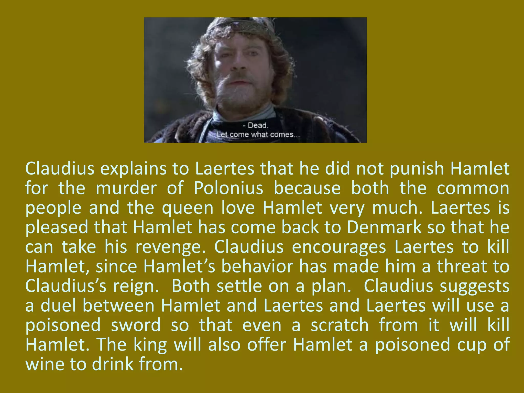 Claudius explains to Laertes that he did not punish Hamlet
for the murder of Polonius because both the common
people and the queen love Hamlet very much. Laertes is
pleased that Hamlet has come back to Denmark so that he
can take his revenge. Claudius encourages Laertes to kill
Hamlet, since Hamlet’s behavior has made him a threat to
Claudius’s reign. Both settle on a plan. Claudius suggests
a duel between Hamlet and Laertes and Laertes will use a
poisoned sword so that even a scratch from it will kill
Hamlet. The king will also offer Hamlet a poisoned cup of
wine to drink from.
 