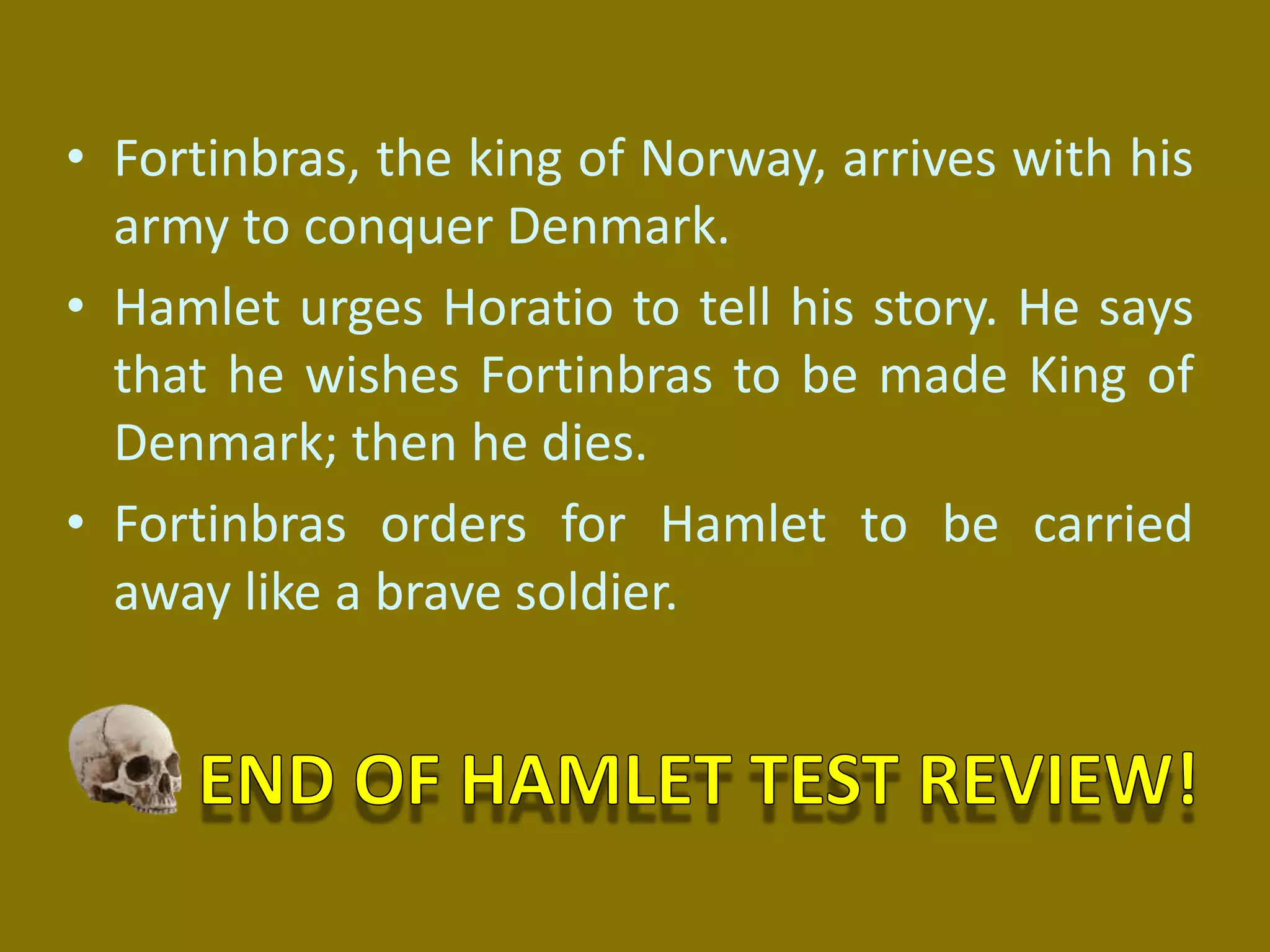 • Fortinbras, the king of Norway, arrives with his
army to conquer Denmark.
• Hamlet urges Horatio to tell his story. He says
that he wishes Fortinbras to be made King of
Denmark; then he dies.
• Fortinbras orders for Hamlet to be carried
away like a brave soldier.
 