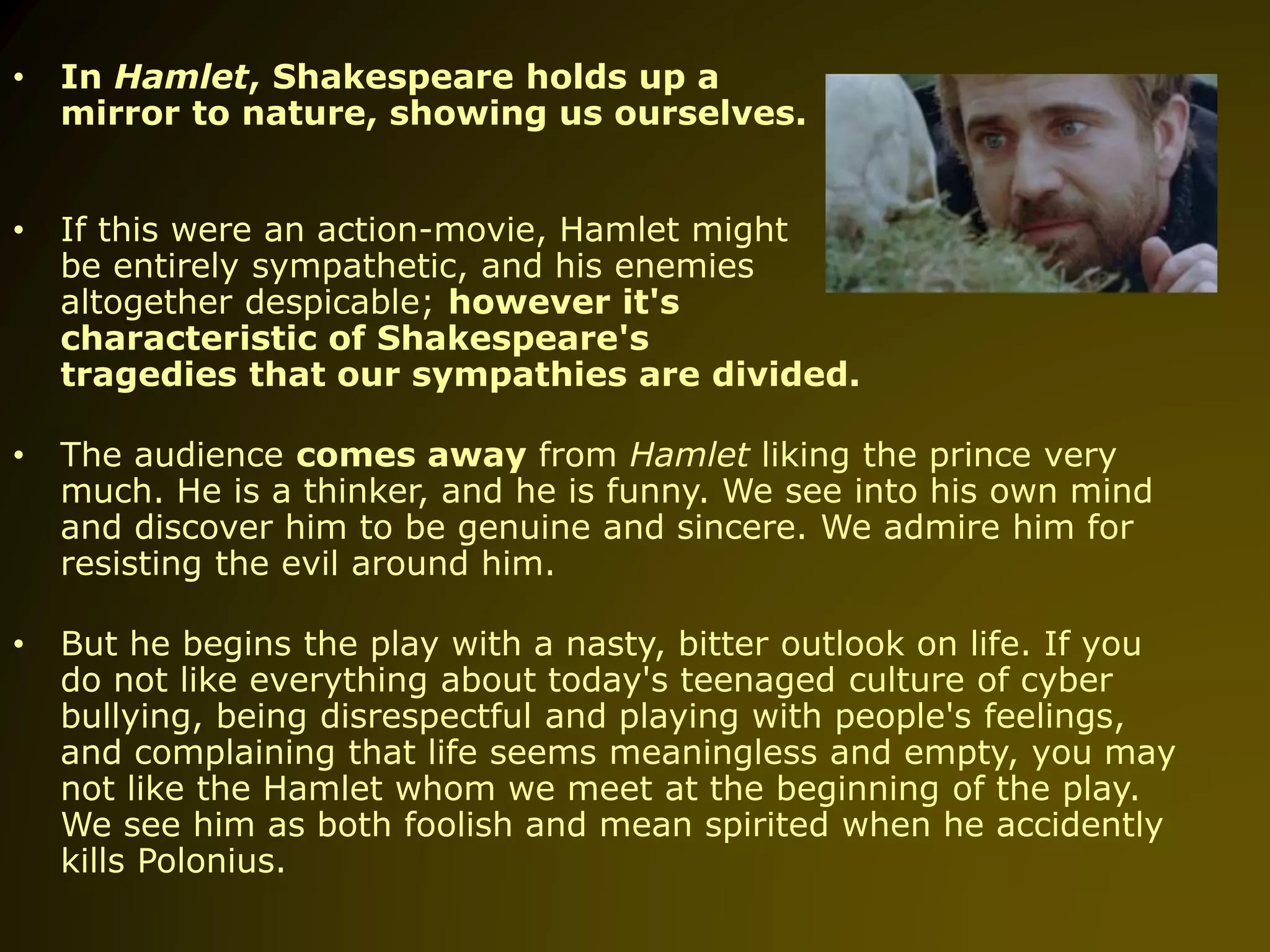 • In Hamlet, Shakespeare holds up a
mirror to nature, showing us ourselves.
• If this were an action-movie, Hamlet might
be entirely sympathetic, and his enemies
altogether despicable; however it's
characteristic of Shakespeare's
tragedies that our sympathies are divided.
• The audience comes away from Hamlet liking the prince very
much. He is a thinker, and he is funny. We see into his own mind
and discover him to be genuine and sincere. We admire him for
resisting the evil around him.
• But he begins the play with a nasty, bitter outlook on life. If you
do not like everything about today's teenaged culture of cyber
bullying, being disrespectful and playing with people's feelings,
and complaining that life seems meaningless and empty, you may
not like the Hamlet whom we meet at the beginning of the play.
We see him as both foolish and mean spirited when he accidently
kills Polonius.
 