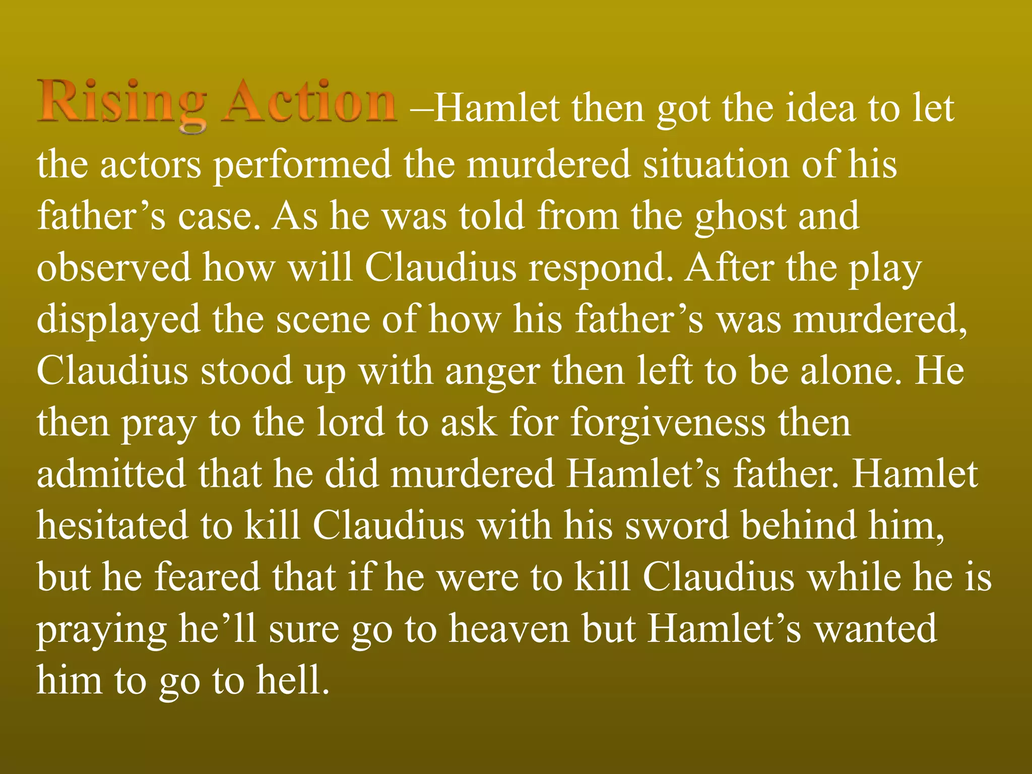 –Hamlet then got the idea to let
the actors performed the murdered situation of his
father’s case. As he was told from the ghost and
observed how will Claudius respond. After the play
displayed the scene of how his father’s was murdered,
Claudius stood up with anger then left to be alone. He
then pray to the lord to ask for forgiveness then
admitted that he did murdered Hamlet’s father. Hamlet
hesitated to kill Claudius with his sword behind him,
but he feared that if he were to kill Claudius while he is
praying he’ll sure go to heaven but Hamlet’s wanted
him to go to hell.
 