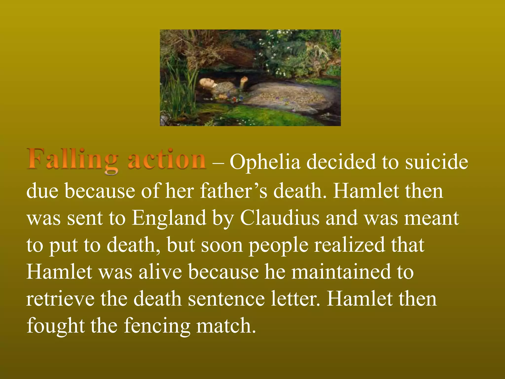 – Ophelia decided to suicide
due because of her father’s death. Hamlet then
was sent to England by Claudius and was meant
to put to death, but soon people realized that
Hamlet was alive because he maintained to
retrieve the death sentence letter. Hamlet then
fought the fencing match.
 