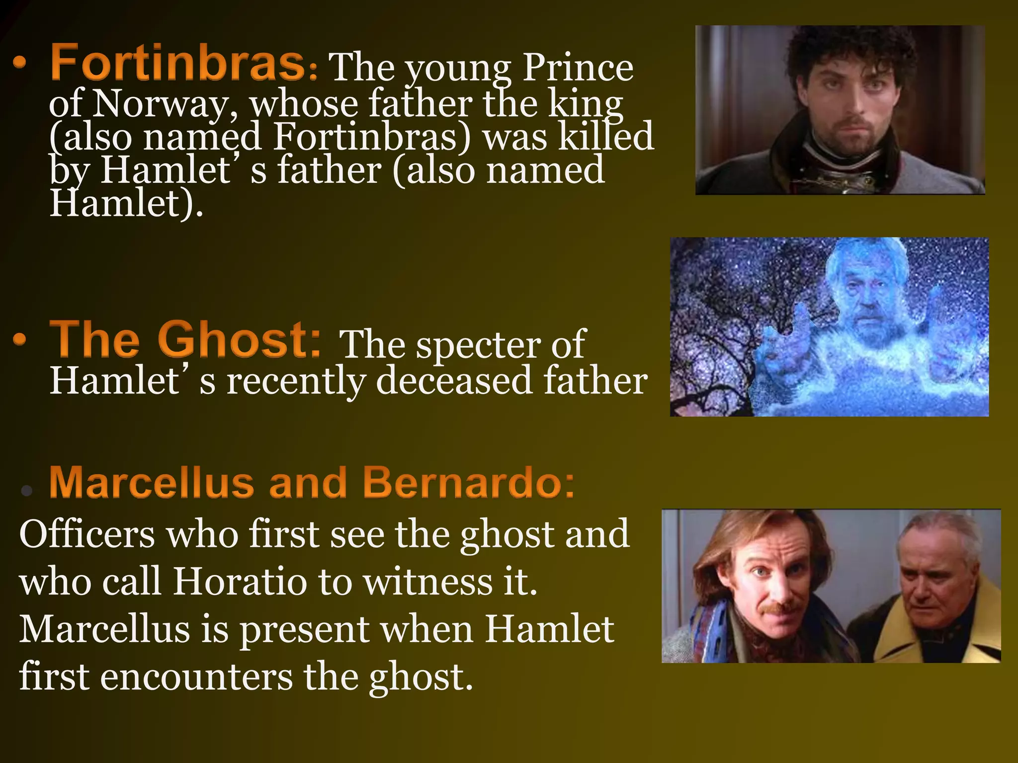 The young Prince
of Norway, whose father the king
(also named Fortinbras) was killed
by Hamlet’s father (also named
Hamlet).
The specter of
Hamlet’s recently deceased father
•
Officers who first see the ghost and
who call Horatio to witness it.
Marcellus is present when Hamlet
first encounters the ghost.
 