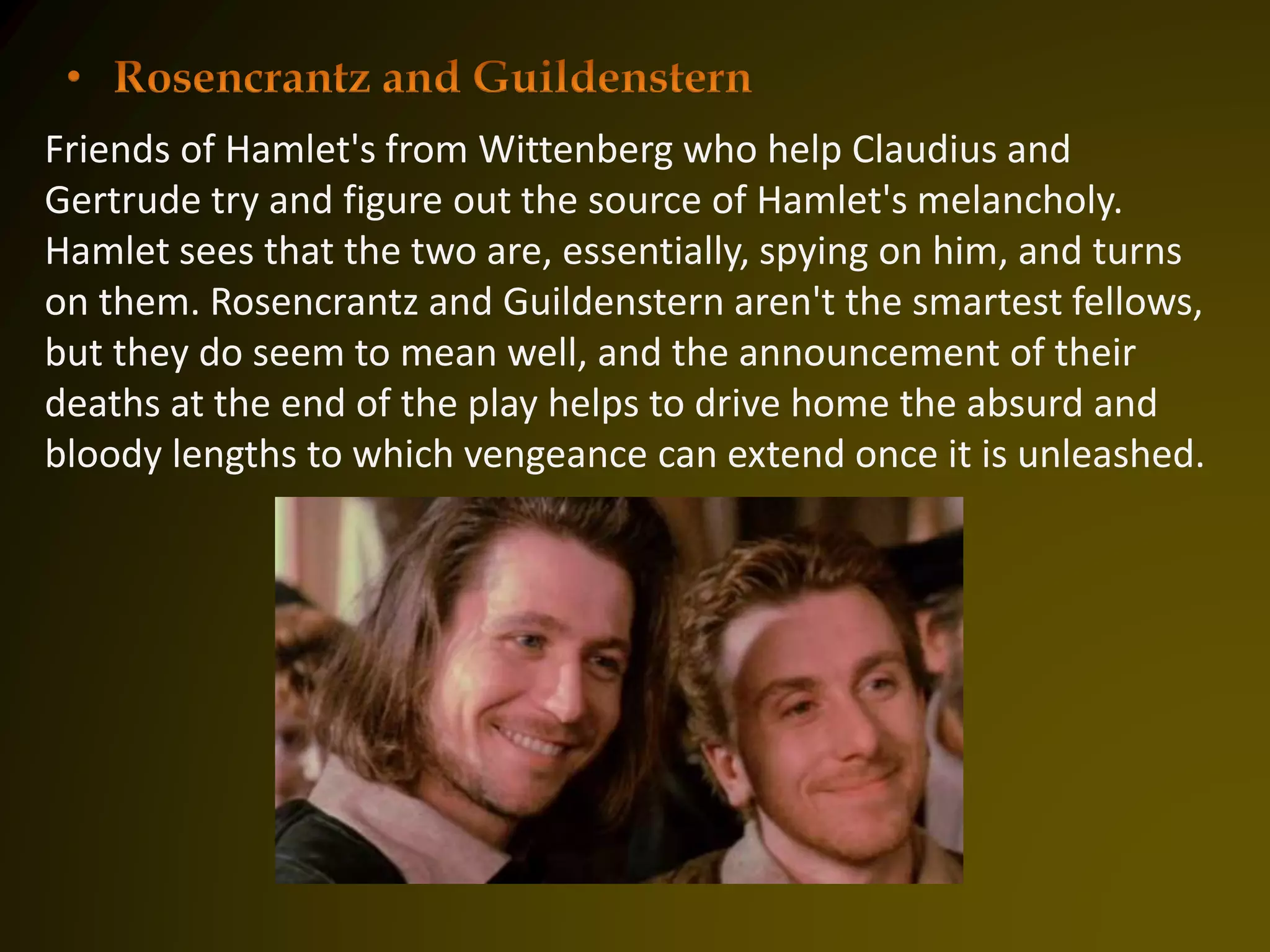 Friends of Hamlet's from Wittenberg who help Claudius and
Gertrude try and figure out the source of Hamlet's melancholy.
Hamlet sees that the two are, essentially, spying on him, and turns
on them. Rosencrantz and Guildenstern aren't the smartest fellows,
but they do seem to mean well, and the announcement of their
deaths at the end of the play helps to drive home the absurd and
bloody lengths to which vengeance can extend once it is unleashed.
 