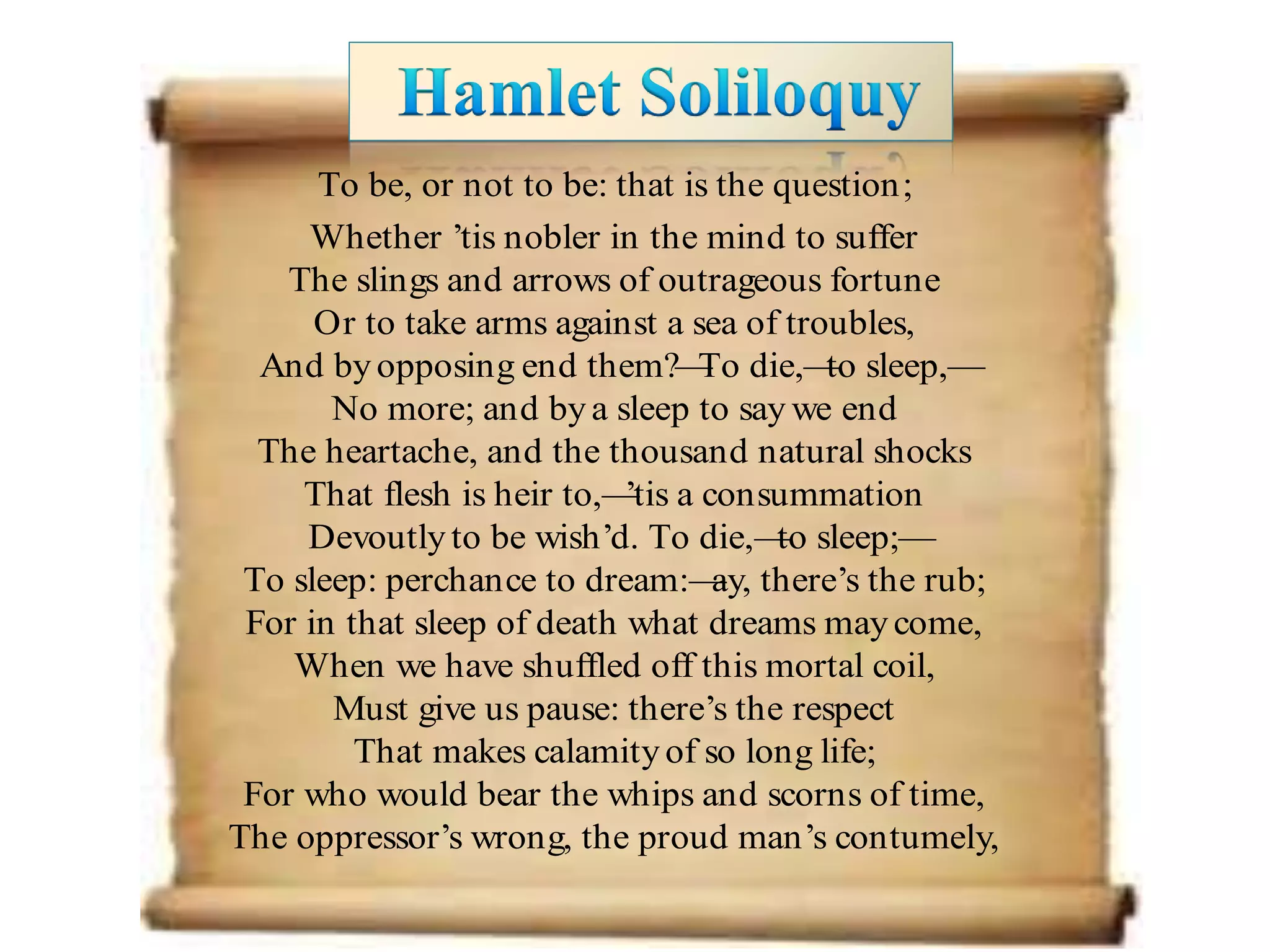To be, or not to be: that is the question;
Whether ’tis nobler in the mind to suffer
The slings and arrows of outrageous fortune
Or to take arms against a sea of troubles,
And byopposing end them?—To die,—to sleep,—
No more; and bya sleep to say we end
The heartache, and the thousand natural shocks
That flesh is heir to,—’tis a consummation
Devoutlyto be wish’d. To die,—to sleep;—
To sleep: perchance to dream:—ay, there’s the rub;
For in that sleep of death what dreams maycome,
When we have shuffled off this mortal coil,
Must give us pause: there’s the respect
That makes calamityof so long life;
For who would bear the whips and scorns of time,
The oppressor’s wrong, the proud man’s contumely,
 
