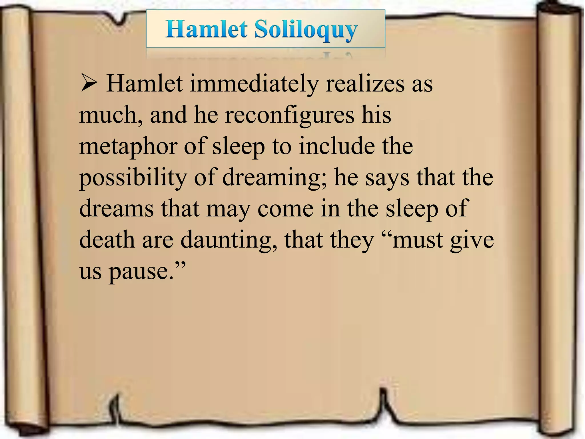  Hamlet immediately realizes as
much, and he reconfigures his
metaphor of sleep to include the
possibility of dreaming; he says that the
dreams that may come in the sleep of
death are daunting, that they “must give
us pause.”
 