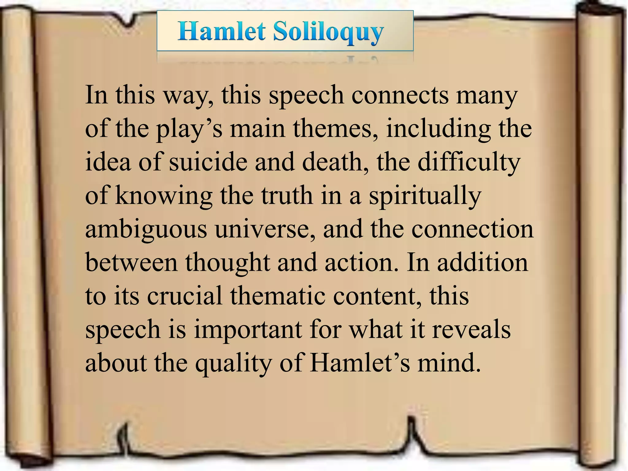 In this way, this speech connects many
of the play’s main themes, including the
idea of suicide and death, the difficulty
of knowing the truth in a spiritually
ambiguous universe, and the connection
between thought and action. In addition
to its crucial thematic content, this
speech is important for what it reveals
about the quality of Hamlet’s mind.
 