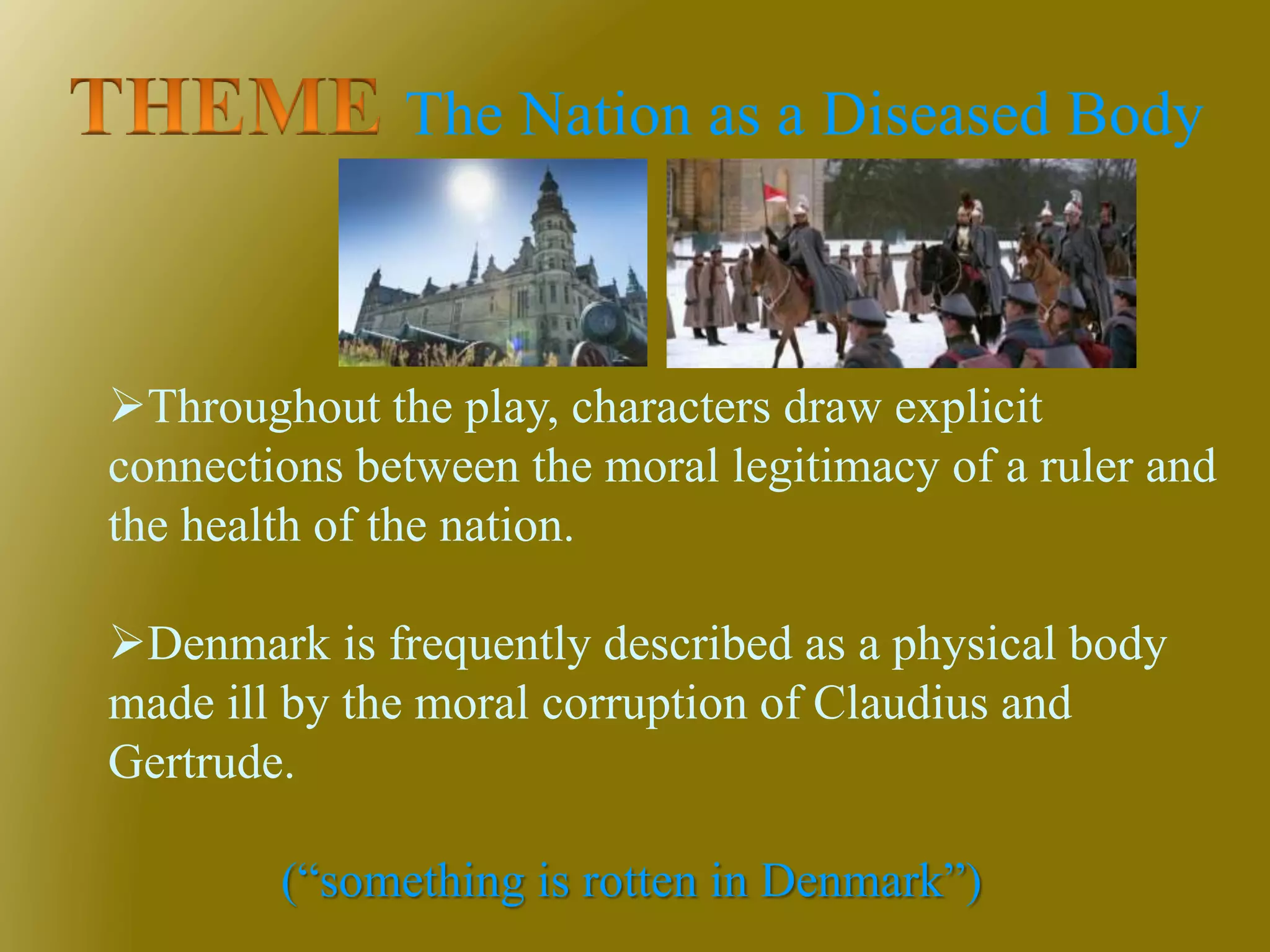 The Nation as a Diseased Body
Throughout the play, characters draw explicit
connections between the moral legitimacy of a ruler and
the health of the nation.
Denmark is frequently described as a physical body
made ill by the moral corruption of Claudius and
Gertrude.
(“something is rotten in Denmark”)
 