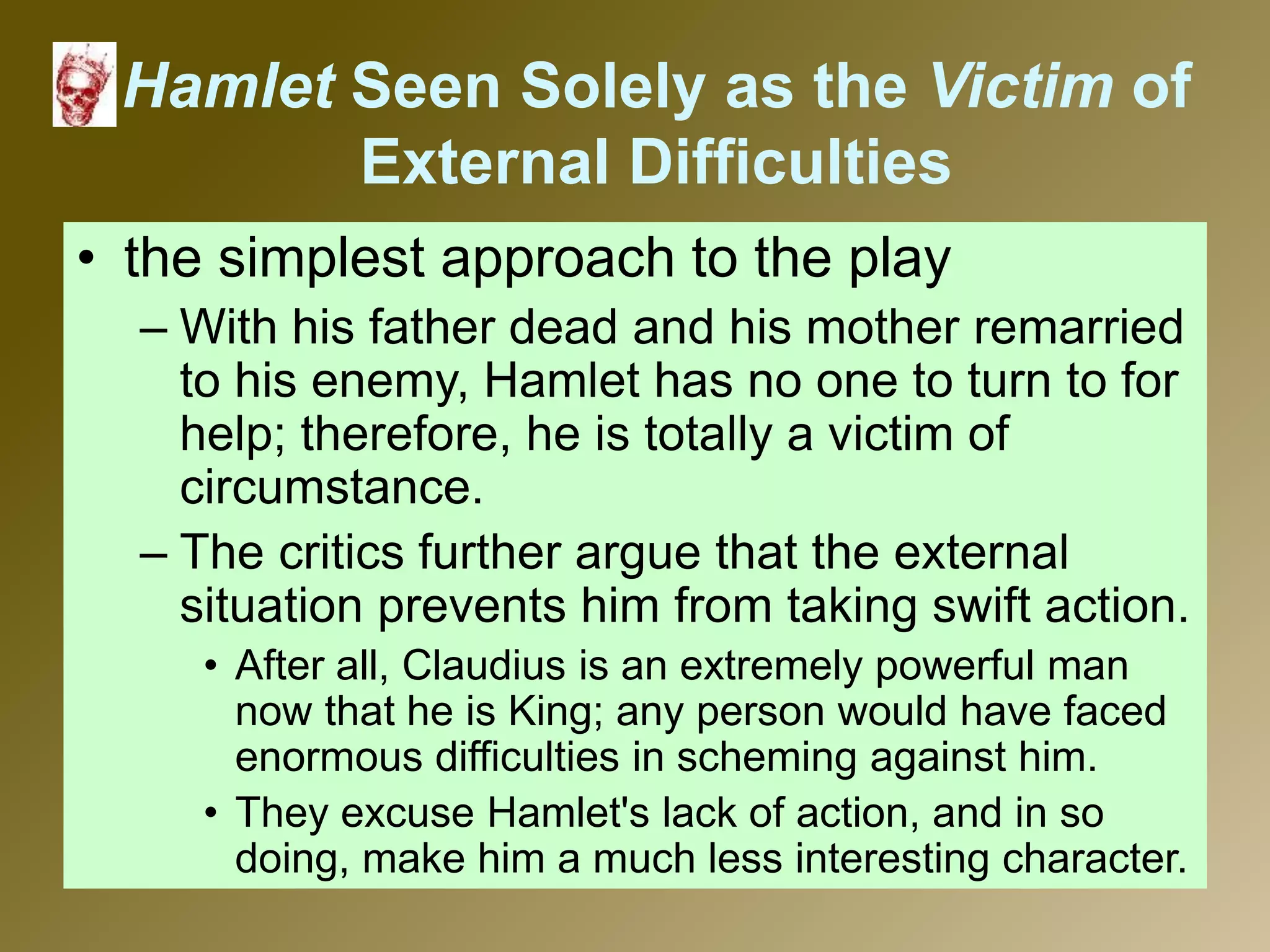 Hamlet Seen Solely as the Victim of
External Difficulties
• the simplest approach to the play
– With his father dead and his mother remarried
to his enemy, Hamlet has no one to turn to for
help; therefore, he is totally a victim of
circumstance.
– The critics further argue that the external
situation prevents him from taking swift action.
• After all, Claudius is an extremely powerful man
now that he is King; any person would have faced
enormous difficulties in scheming against him.
• They excuse Hamlet's lack of action, and in so
doing, make him a much less interesting character.
 