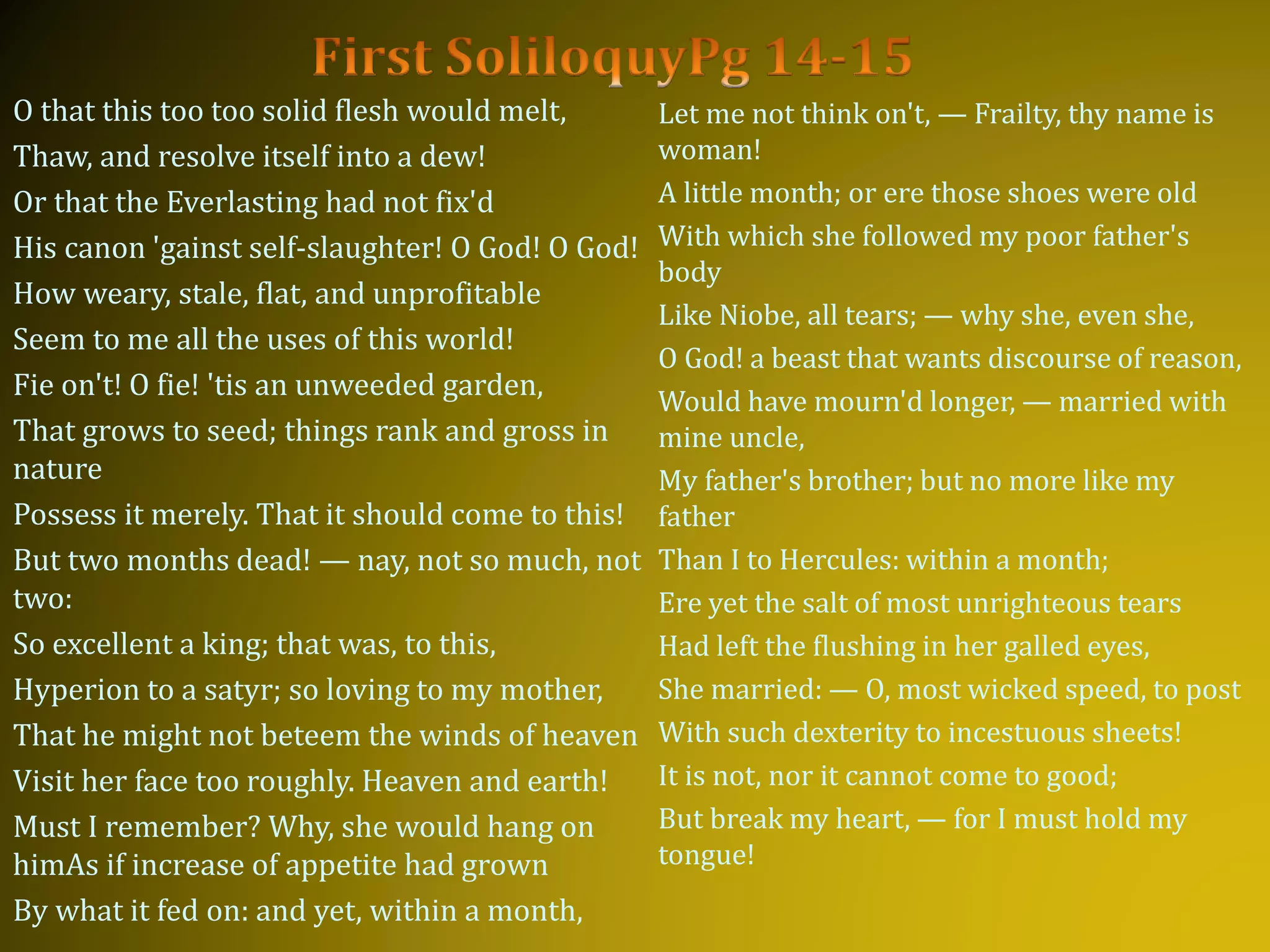 O that this too too solid flesh would melt,
Thaw, and resolve itself into a dew!
Or that the Everlasting had not fix'd
His canon 'gainst self-slaughter! O God! O God!
How weary, stale, flat, and unprofitable
Seem to me all the uses of this world!
Fie on't! O fie! 'tis an unweeded garden,
That grows to seed; things rank and gross in
nature
Possess it merely. That it should come to this!
But two months dead! — nay, not so much, not
two:
So excellent a king; that was, to this,
Hyperion to a satyr; so loving to my mother,
That he might not beteem the winds of heaven
Visit her face too roughly. Heaven and earth!
Must I remember? Why, she would hang on
himAs if increase of appetite had grown
By what it fed on: and yet, within a month,
Let me not think on't, — Frailty, thy name is
woman!
A little month; or ere those shoes were old
With which she followed my poor father's
body
Like Niobe, all tears; — why she, even she,
O God! a beast that wants discourse of reason,
Would have mourn'd longer, — married with
mine uncle,
My father's brother; but no more like my
father
Than I to Hercules: within a month;
Ere yet the salt of most unrighteous tears
Had left the flushing in her galled eyes,
She married: — O, most wicked speed, to post
With such dexterity to incestuous sheets!
It is not, nor it cannot come to good;
But break my heart, — for I must hold my
tongue!
 