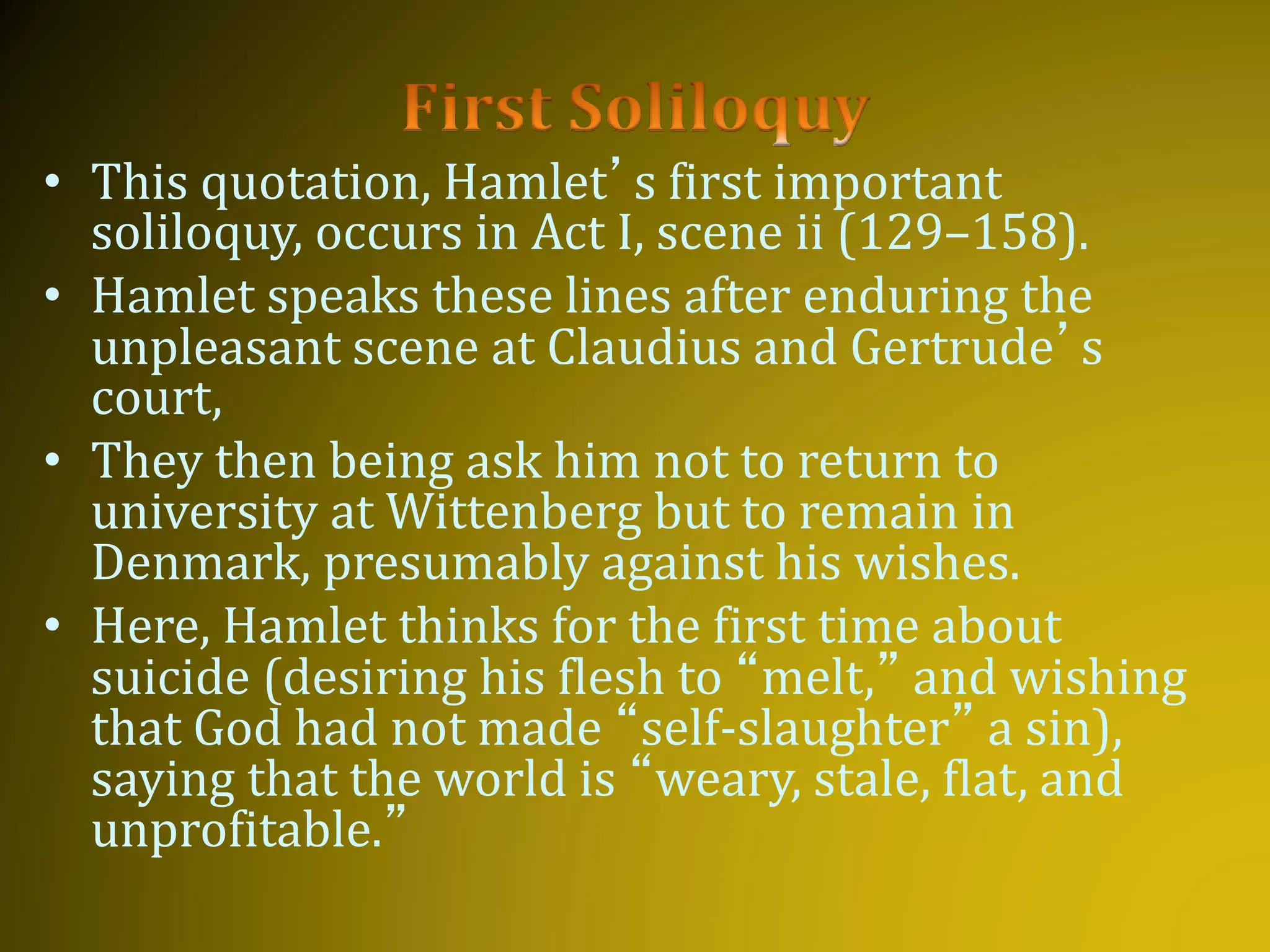 • This quotation, Hamlet’s first important
soliloquy, occurs in Act I, scene ii (129–158).
• Hamlet speaks these lines after enduring the
unpleasant scene at Claudius and Gertrude’s
court,
• They then being ask him not to return to
university at Wittenberg but to remain in
Denmark, presumably against his wishes.
• Here, Hamlet thinks for the first time about
suicide (desiring his flesh to “melt,” and wishing
that God had not made “self-slaughter” a sin),
saying that the world is “weary, stale, flat, and
unprofitable.”
 