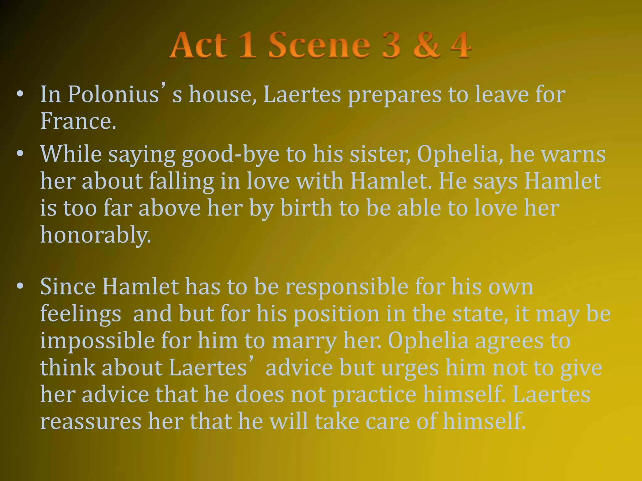 • In Polonius’s house, Laertes prepares to leave for
France.
• While saying good-bye to his sister, Ophelia, he warns
her about falling in love with Hamlet. He says Hamlet
is too far above her by birth to be able to love her
honorably.
• Since Hamlet has to be responsible for his own
feelings and but for his position in the state, it may be
impossible for him to marry her. Ophelia agrees to
think about Laertes’ advice but urges him not to give
her advice that he does not practice himself. Laertes
reassures her that he will take care of himself.
 