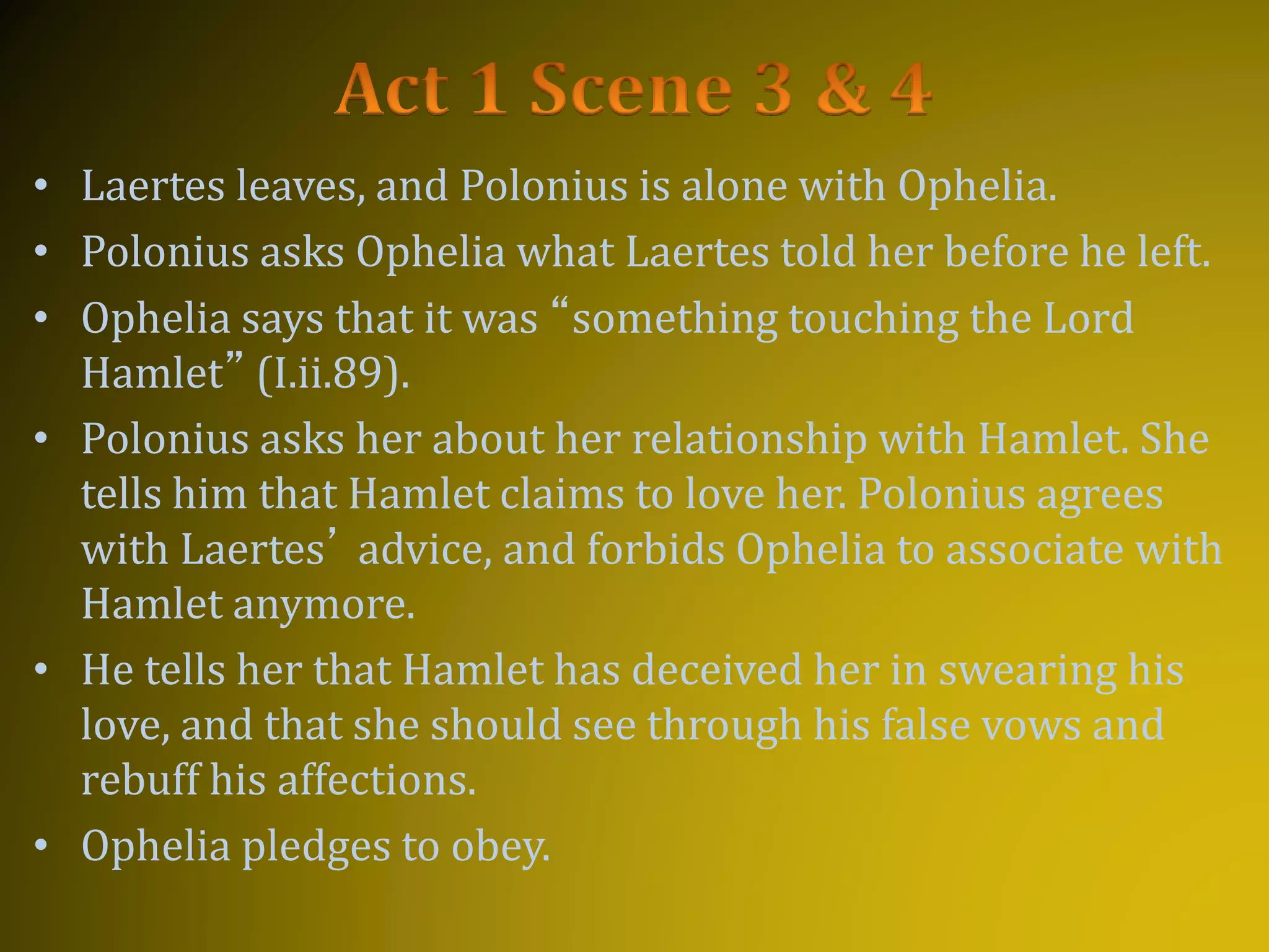 • Laertes leaves, and Polonius is alone with Ophelia.
• Polonius asks Ophelia what Laertes told her before he left.
• Ophelia says that it was “something touching the Lord
Hamlet” (I.ii.89).
• Polonius asks her about her relationship with Hamlet. She
tells him that Hamlet claims to love her. Polonius agrees
with Laertes’ advice, and forbids Ophelia to associate with
Hamlet anymore.
• He tells her that Hamlet has deceived her in swearing his
love, and that she should see through his false vows and
rebuff his affections.
• Ophelia pledges to obey.
 