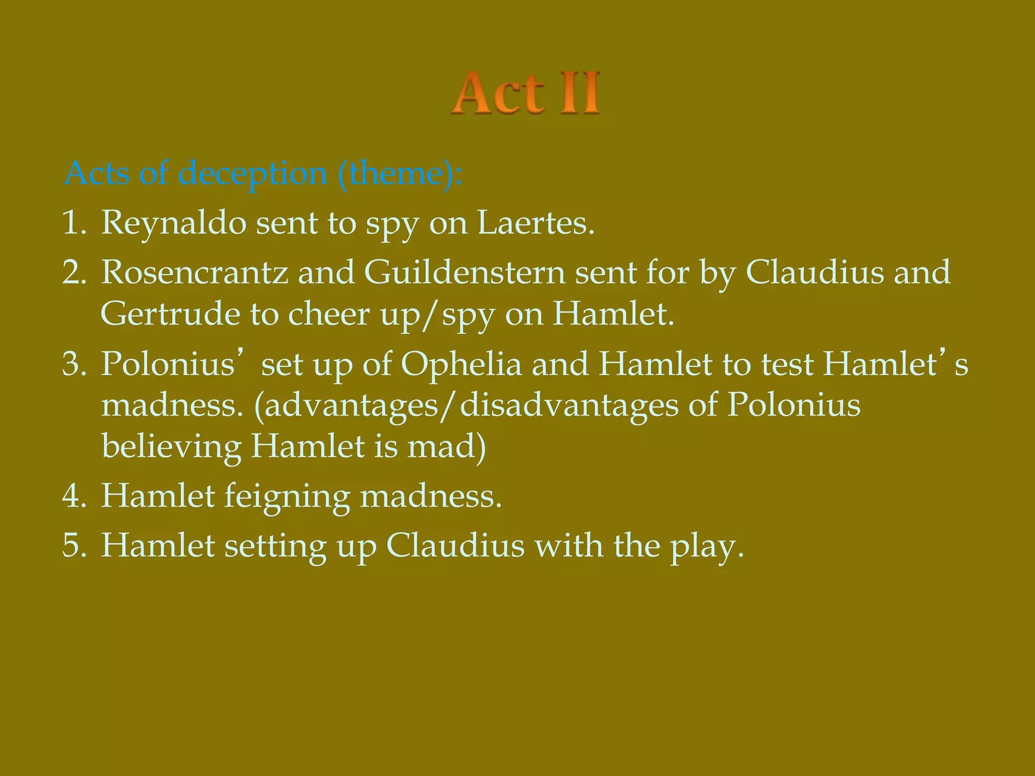 Acts of deception (theme):
1. Reynaldo sent to spy on Laertes.
2. Rosencrantz and Guildenstern sent for by Claudius and
Gertrude to cheer up/spy on Hamlet.
3. Polonius’ set up of Ophelia and Hamlet to test Hamlet’s
madness. (advantages/disadvantages of Polonius
believing Hamlet is mad)
4. Hamlet feigning madness.
5. Hamlet setting up Claudius with the play.
 