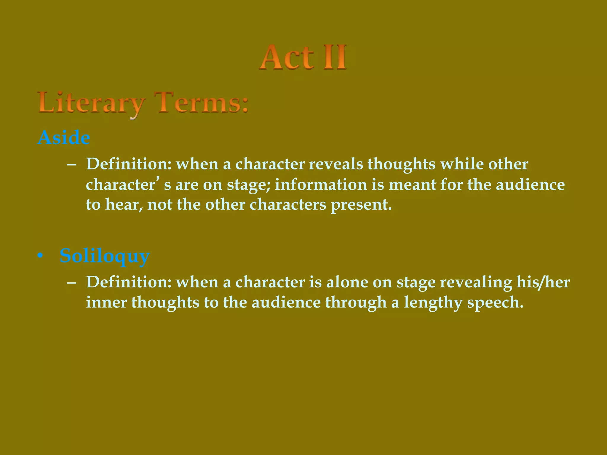 Aside
– Definition: when a character reveals thoughts while other
character’s are on stage; information is meant for the audience
to hear, not the other characters present.
• Soliloquy
– Definition: when a character is alone on stage revealing his/her
inner thoughts to the audience through a lengthy speech.
 