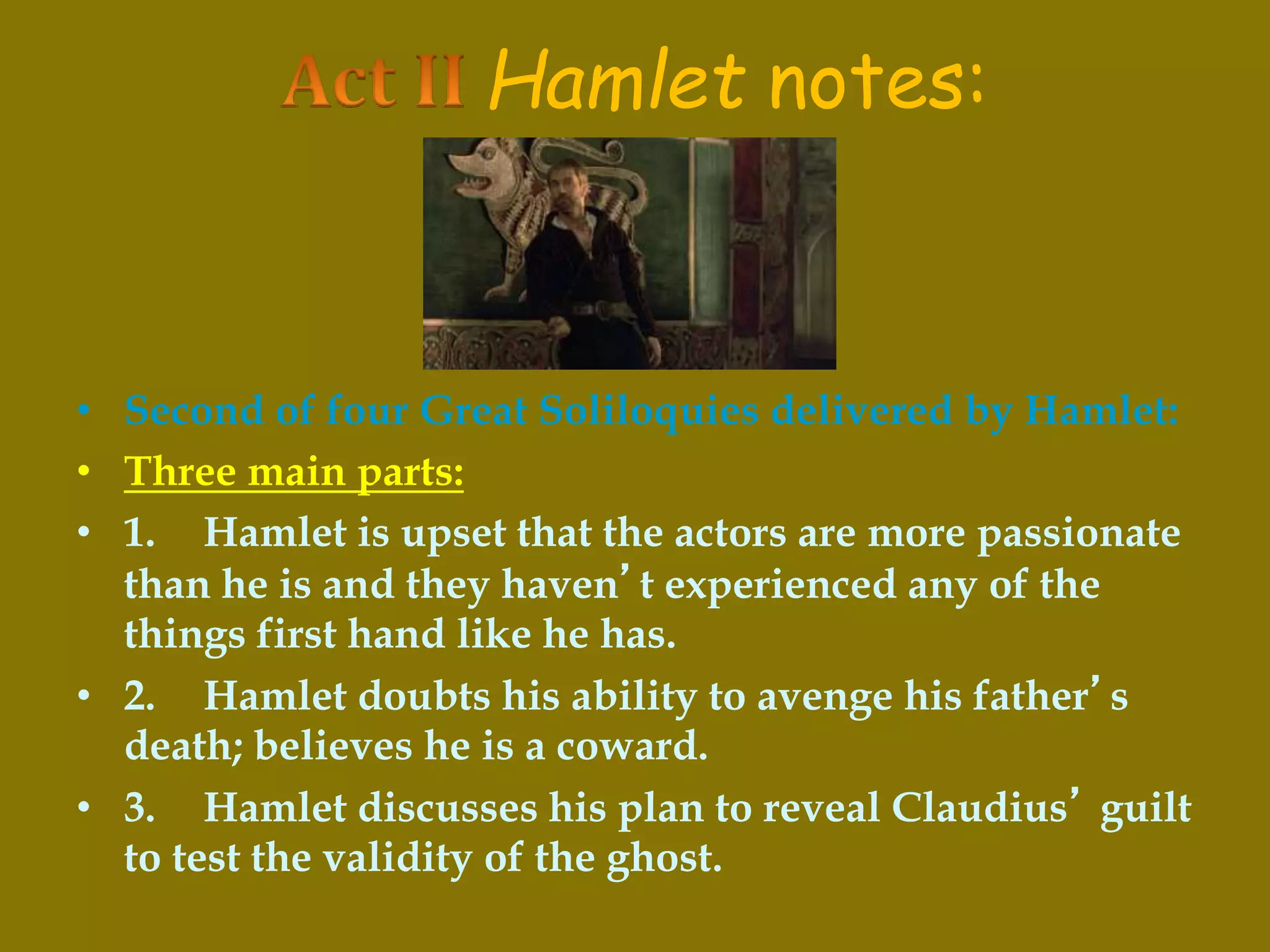 Hamlet notes:
• Second of four Great Soliloquies delivered by Hamlet:
• Three main parts:
• 1. Hamlet is upset that the actors are more passionate
than he is and they haven’t experienced any of the
things first hand like he has.
• 2. Hamlet doubts his ability to avenge his father’s
death; believes he is a coward.
• 3. Hamlet discusses his plan to reveal Claudius’ guilt
to test the validity of the ghost.
 