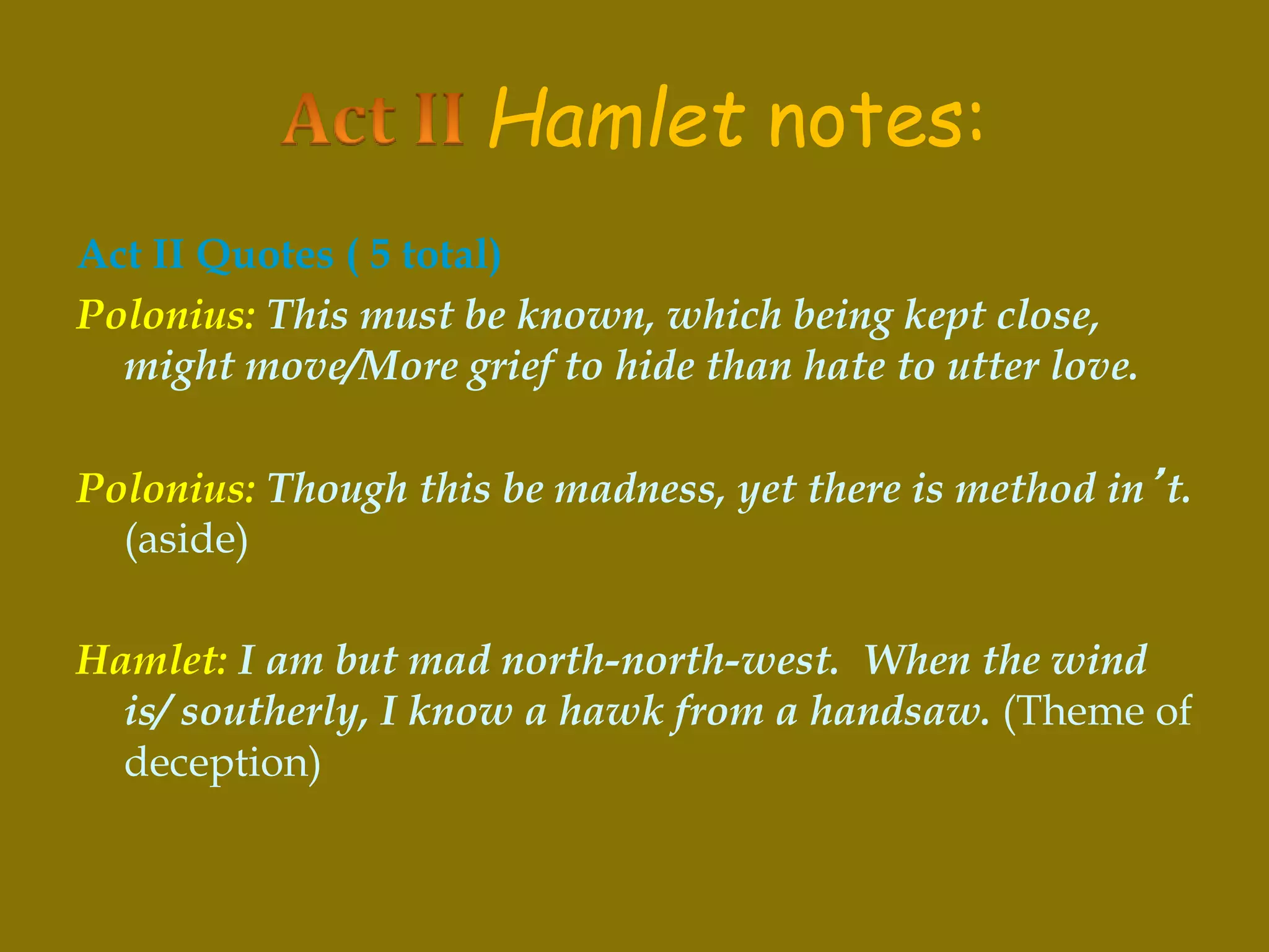 Hamlet notes:
Act II Quotes ( 5 total)
Polonius: This must be known, which being kept close,
might move/More grief to hide than hate to utter love.
Polonius: Though this be madness, yet there is method in’t.
(aside)
Hamlet: I am but mad north-north-west. When the wind
is/ southerly, I know a hawk from a handsaw. (Theme of
deception)
 