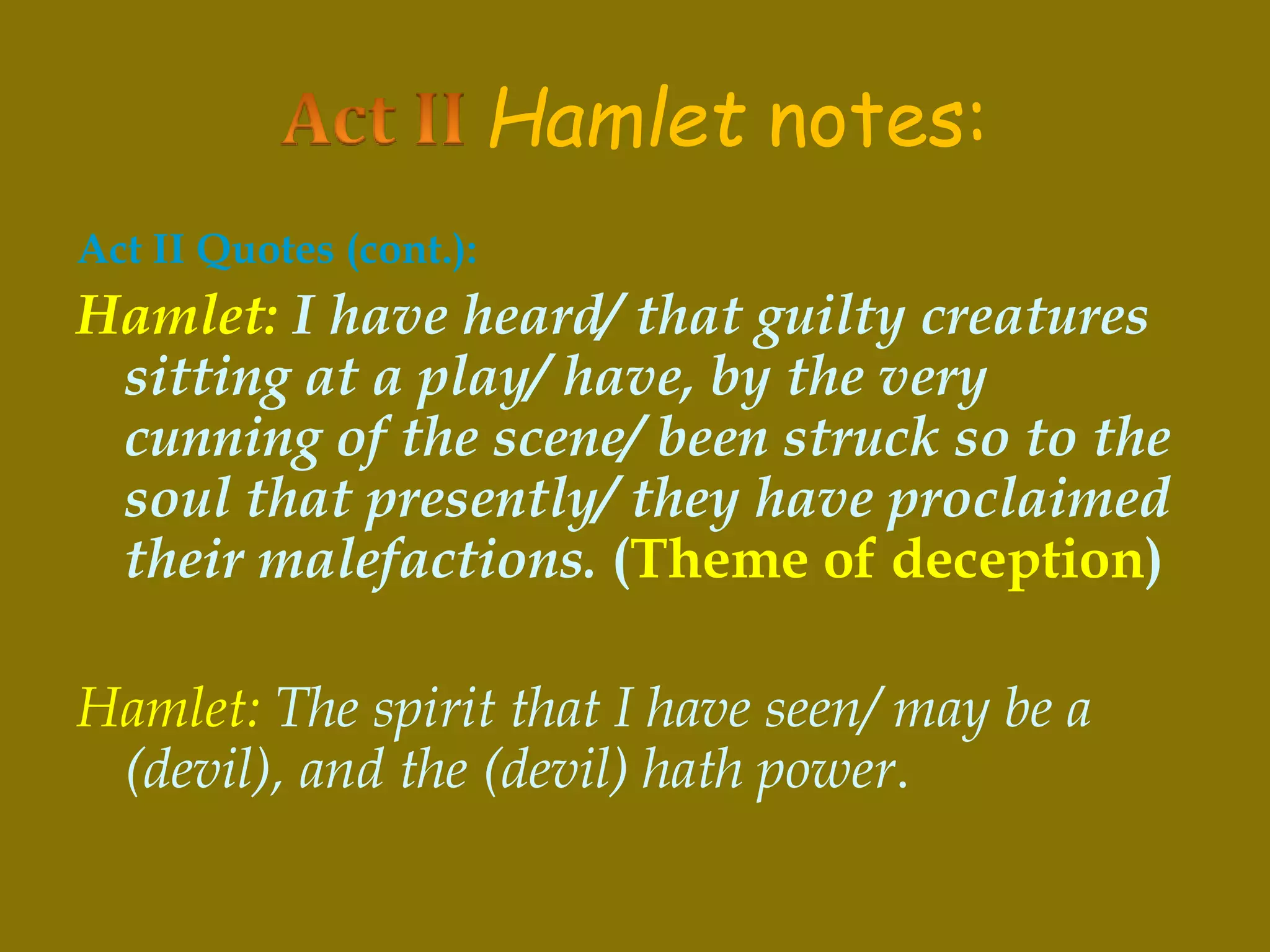 Hamlet notes:
Act II Quotes (cont.):
Hamlet: I have heard/ that guilty creatures
sitting at a play/ have, by the very
cunning of the scene/ been struck so to the
soul that presently/ they have proclaimed
their malefactions. (Theme of deception)
Hamlet: The spirit that I have seen/ may be a
(devil), and the (devil) hath power.
 