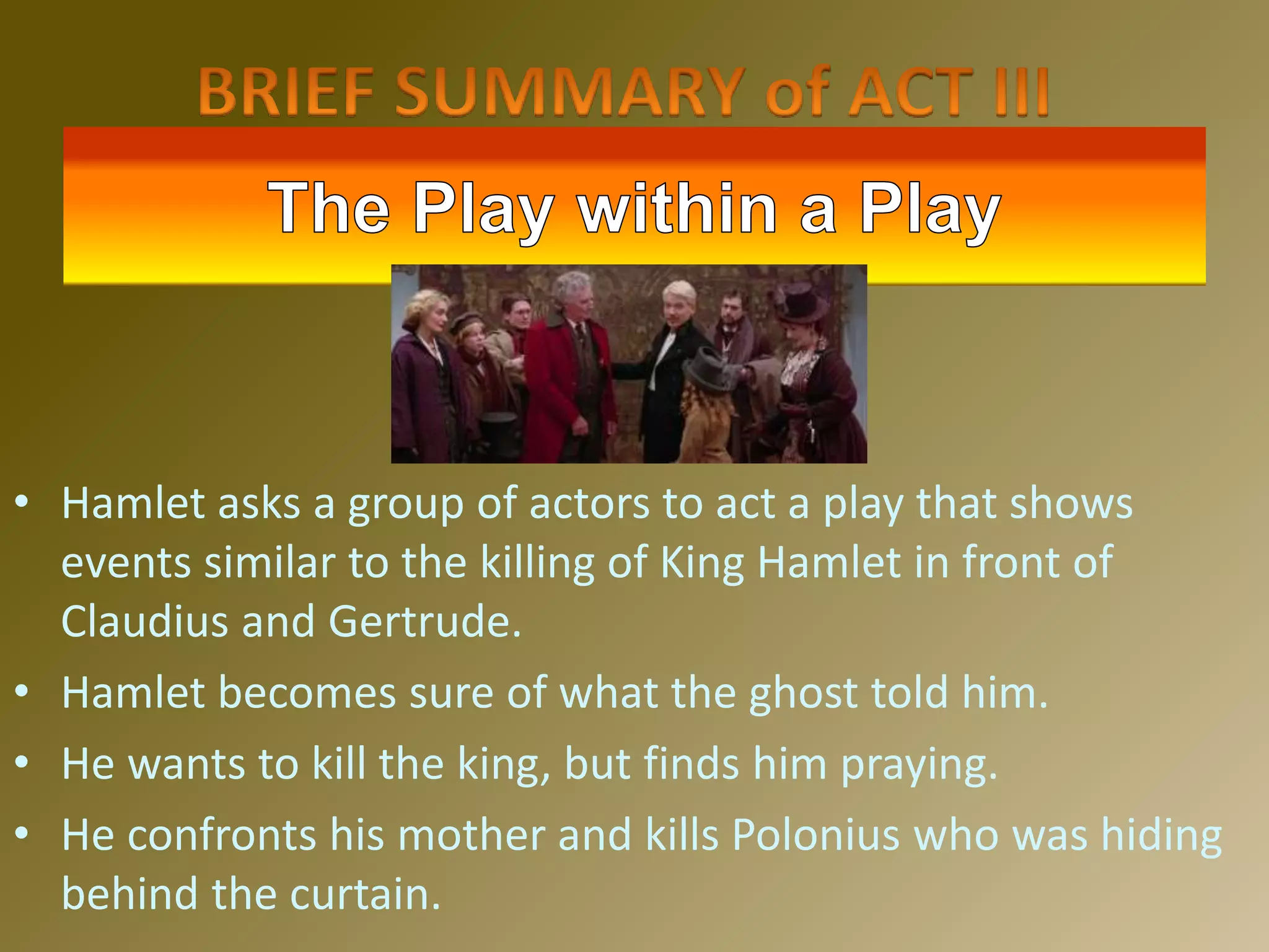 • Hamlet asks a group of actors to act a play that shows
events similar to the killing of King Hamlet in front of
Claudius and Gertrude.
• Hamlet becomes sure of what the ghost told him.
• He wants to kill the king, but finds him praying.
• He confronts his mother and kills Polonius who was hiding
behind the curtain.
 