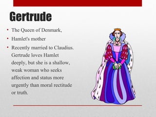 Gertrude
• The Queen of Denmark,
• Hamlet's mother
• Recently married to Claudius.
  Gertrude loves Hamlet
  deeply, but she is a shallow,
  weak woman who seeks
  affection and status more
  urgently than moral rectitude
  or truth.
 