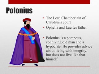 Polonius
           • The Lord Chamberlain of
             Claudius's court
           • Ophelia and Laertes father

           • Polonius is a pompous,
             conniving old man and a
             hypocrite. He provides advice
             about living with integrity,
             but does not live like that
             himself.
 