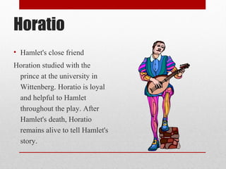 Horatio
• Hamlet's close friend
Horation studied with the
 prince at the university in
 Wittenberg. Horatio is loyal
 and helpful to Hamlet
 throughout the play. After
 Hamlet's death, Horatio
 remains alive to tell Hamlet's
 story.
 