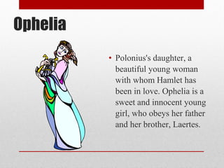 Ophelia
          • Polonius's daughter, a
            beautiful young woman
            with whom Hamlet has
            been in love. Ophelia is a
            sweet and innocent young
            girl, who obeys her father
            and her brother, Laertes.
 