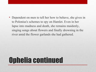• Dependent on men to tell her how to behave, she gives in
  to Polonius's schemes to spy on Hamlet. Even in her
  lapse into madness and death, she remains maidenly,
  singing songs about flowers and finally drowning in the
  river amid the flower garlands she had gathered.




Ophelia continued
 