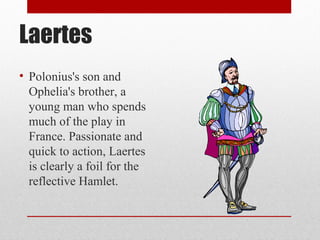 Laertes
• Polonius's son and
  Ophelia's brother, a
  young man who spends
  much of the play in
  France. Passionate and
  quick to action, Laertes
  is clearly a foil for the
  reflective Hamlet.
 