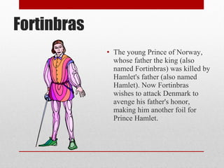 Fortinbras
             • The young Prince of Norway,
               whose father the king (also
               named Fortinbras) was killed by
               Hamlet's father (also named
               Hamlet). Now Fortinbras
               wishes to attack Denmark to
               avenge his father's honor,
               making him another foil for
               Prince Hamlet.
 