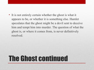• It is not entirely certain whether the ghost is what it
  appears to be, or whether it is something else. Hamlet
  speculates that the ghost might be a devil sent to deceive
  him and tempt him into murder. The question of what the
  ghost is, or where it comes from, is never definitively
  resolved.




The Ghost continued
 