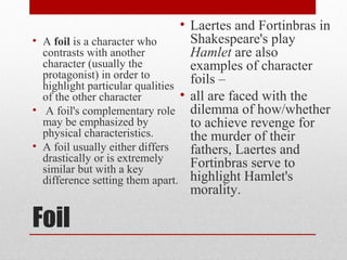 • Laertes and Fortinbras in
• A foil is a character who        Shakespeare's play
  contrasts with another           Hamlet are also
  character (usually the           examples of character
  protagonist) in order to         foils –
  highlight particular qualities
  of the other character         • all are faced with the
• A foil's complementary role dilemma of how/whether
  may be emphasized by             to achieve revenge for
  physical characteristics.        the murder of their
• A foil usually either differs    fathers, Laertes and
  drastically or is extremely      Fortinbras serve to
  similar but with a key
  difference setting them apart. highlight Hamlet's
                                   morality.

Foil
 