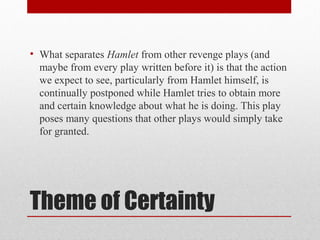 • What separates Hamlet from other revenge plays (and
  maybe from every play written before it) is that the action
  we expect to see, particularly from Hamlet himself, is
  continually postponed while Hamlet tries to obtain more
  and certain knowledge about what he is doing. This play
  poses many questions that other plays would simply take
  for granted.




Theme of Certainty
 