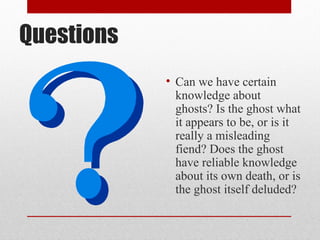 Questions
            • Can we have certain
              knowledge about
              ghosts? Is the ghost what
              it appears to be, or is it
              really a misleading
              fiend? Does the ghost
              have reliable knowledge
              about its own death, or is
              the ghost itself deluded?
 