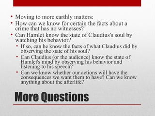 • Moving to more earthly matters:
• How can we know for certain the facts about a
  crime that has no witnesses?
• Can Hamlet know the state of Claudius's soul by
  watching his behavior?
  • If so, can he know the facts of what Claudius did by
    observing the state of his soul?
  • Can Claudius (or the audience) know the state of
    Hamlet's mind by observing his behavior and
    listening to his speech?
  • Can we know whether our actions will have the
    consequences we want them to have? Can we know
    anything about the afterlife?


 More Questions
 