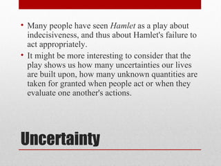 • Many people have seen Hamlet as a play about
  indecisiveness, and thus about Hamlet's failure to
  act appropriately.
• It might be more interesting to consider that the
  play shows us how many uncertainties our lives
  are built upon, how many unknown quantities are
  taken for granted when people act or when they
  evaluate one another's actions.




Uncertainty
 
