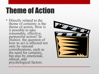 Theme of Action
• Directly related to the
  theme of certainty is the
  theme of action. How is
  it possible to take
  reasonable, effective,
  purposeful action? In
  Hamlet, the question of
  how to act is affected not
  only by rational
  considerations, such as
  the need for certainty,
  but also by emotional,
  ethical, and
  psychological factors.
 