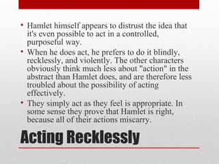 • Hamlet himself appears to distrust the idea that
  it's even possible to act in a controlled,
  purposeful way.
• When he does act, he prefers to do it blindly,
  recklessly, and violently. The other characters
  obviously think much less about "action" in the
  abstract than Hamlet does, and are therefore less
  troubled about the possibility of acting
  effectively.
• They simply act as they feel is appropriate. In
  some sense they prove that Hamlet is right,
  because all of their actions miscarry.

Acting Recklessly
 