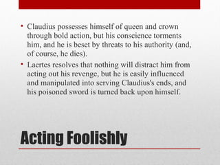 • Claudius possesses himself of queen and crown
  through bold action, but his conscience torments
  him, and he is beset by threats to his authority (and,
  of course, he dies).
• Laertes resolves that nothing will distract him from
  acting out his revenge, but he is easily influenced
  and manipulated into serving Claudius's ends, and
  his poisoned sword is turned back upon himself.




Acting Foolishly
 
