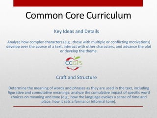 Key Ideas and Details
 Analyze how complex characters (e.g., those with multiple or conflicting motivations)
develop over the course of a text, interact with other characters, and advance the plot
                                or develop the theme.




                             Craft and Structure
 Determine the meaning of words and phrases as they are used in the text, including
figurative and connotative meanings; analyze the cumulative impact of specific word
  choices on meaning and tone (e.g., how the language evokes a sense of time and
                    place; how it sets a formal or informal tone).
 