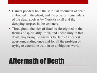 • Hamlet ponders both the spiritual aftermath of death,
  embodied in the ghost, and the physical remainders
  of the dead, such as by Yorick's skull and the
  decaying corpses in the cemetery.
• Throughout, the idea of death is closely tied to the
  themes of spirituality, truth, and uncertainty in that
  death may bring the answers to Hamlet's deepest
  questions, ending once and for all the problem of
  trying to determine truth in an ambiguous world.



Aftermath of Death
 